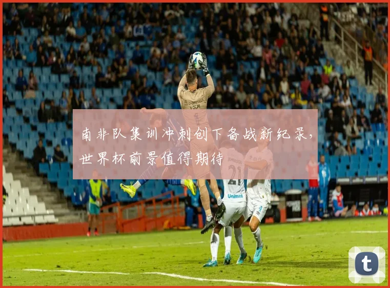 南非队集训冲刺创下备战新纪录,世界杯前景值得期待