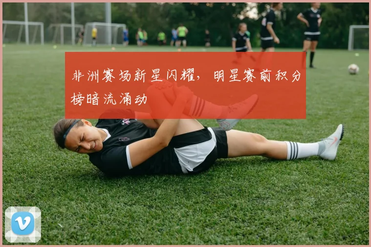 非洲赛场新星闪耀，明星赛前积分榜暗流涌动