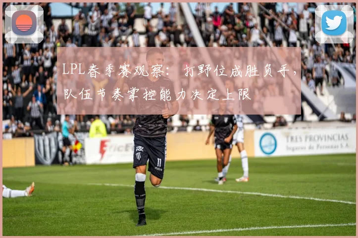 LPL春季赛观察：打野位成胜负手，队伍节奏掌控能力决定上限