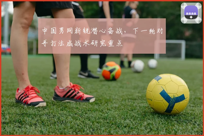 中国男网新锐潜心备战，下一轮对手打法成战术研究重点