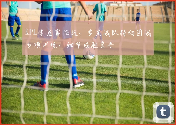 KPL季后赛临近，多支战队转向团战专项训练，细节成胜负手