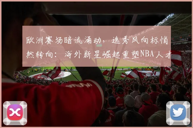 欧洲赛场暗流涌动，选秀风向标悄然转向：海外新星崛起重塑NBA人才版图