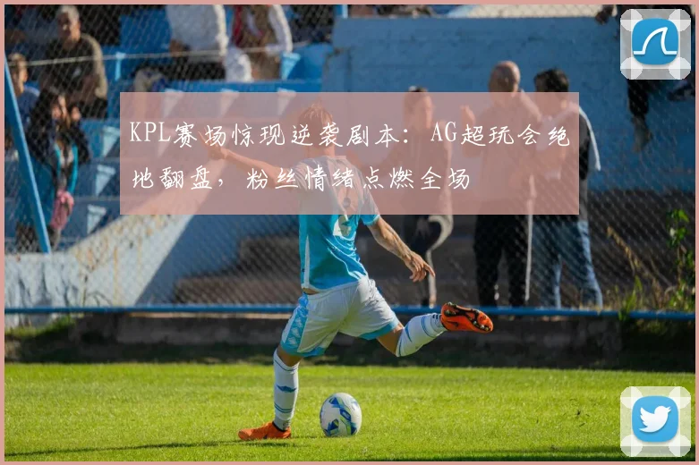 KPL赛场惊现逆袭剧本：AG超玩会绝地翻盘，粉丝情绪点燃全场