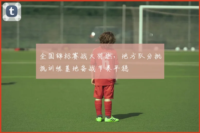 全国锦标赛战火将燃，地方队分批抵训练基地备战节奏平稳 - 中国体彩网