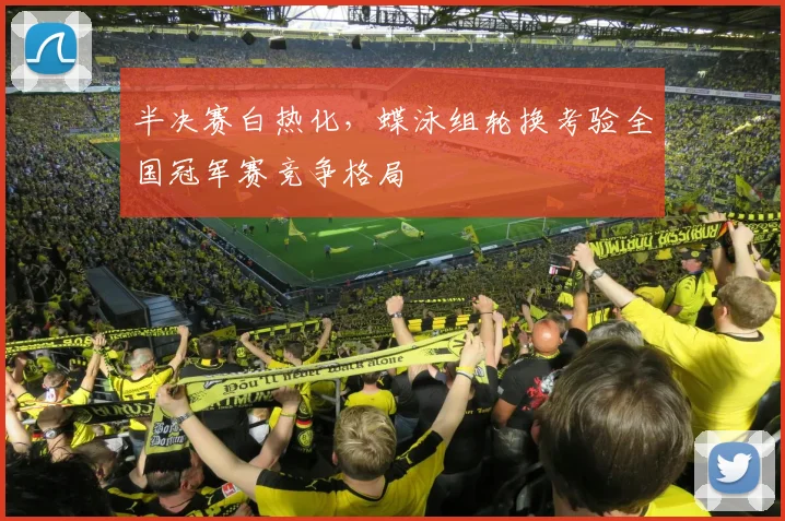 半决赛白热化，蝶泳组轮换考验全国冠军赛竞争格局 - 中国体彩网