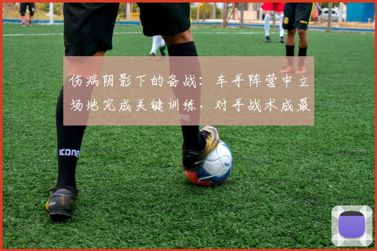 伤病阴影下的备战：车手阵营中立场地完成关键训练，对手战术成最大悬念 - 中国体彩网