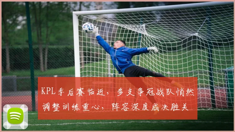 KPL季后赛临近，多支争冠战队悄然调整训练重心，阵容深度成决胜关键