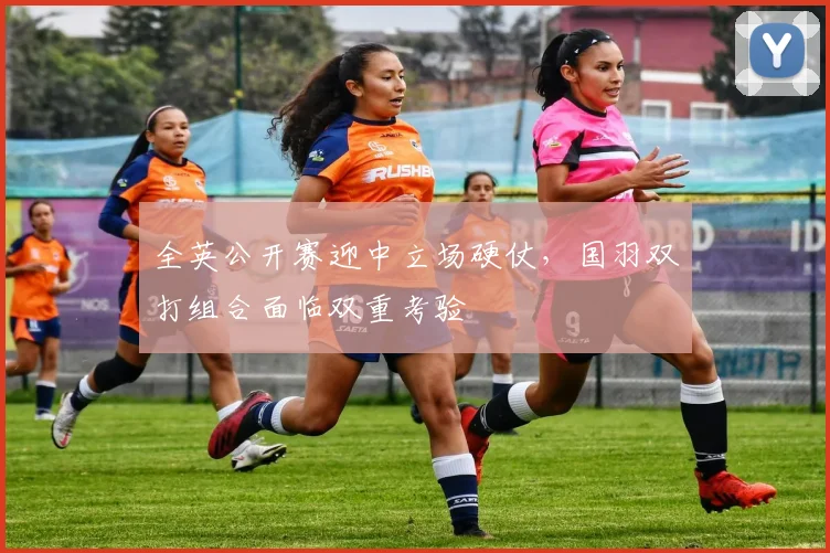 全英公开赛迎中立场硬仗，国羽双打组合面临双重考验