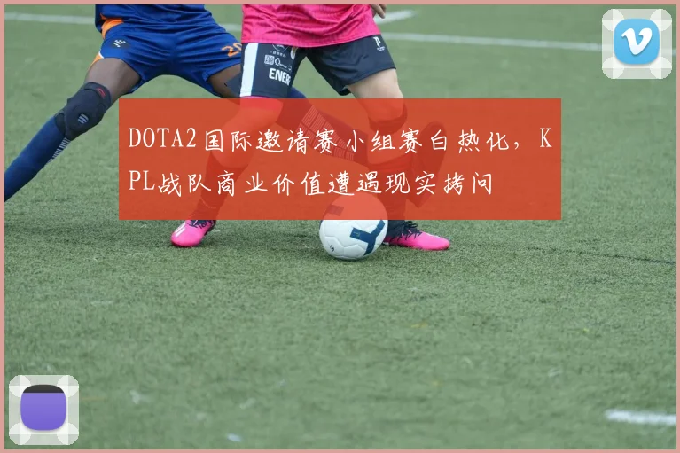 DOTA2国际邀请赛小组赛白热化,KPL战队商业价值遭遇现实拷问