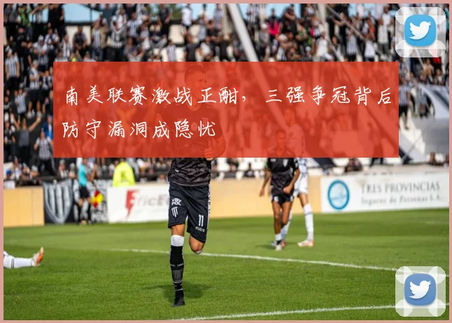 南美联赛激战正酣，三强争冠背后防守漏洞成隐忧