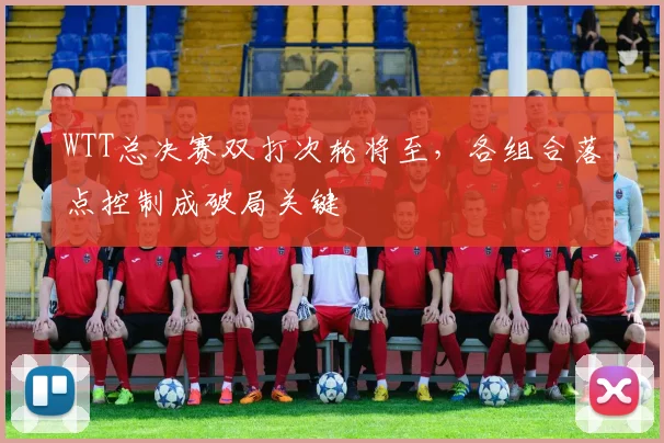 WTT总决赛双打次轮将至，各组合落点控制成破局关键