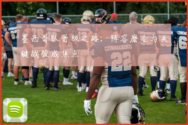 墨西哥队晋级之路：阵容磨合与关键战役成焦点