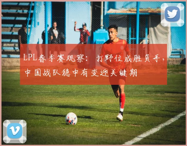 LPL春季赛观察：打野位成胜负手，中国战队稳中有变迎关键期