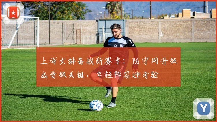上海女排备战新赛季：防守网升级成晋级关键，年轻阵容迎考验