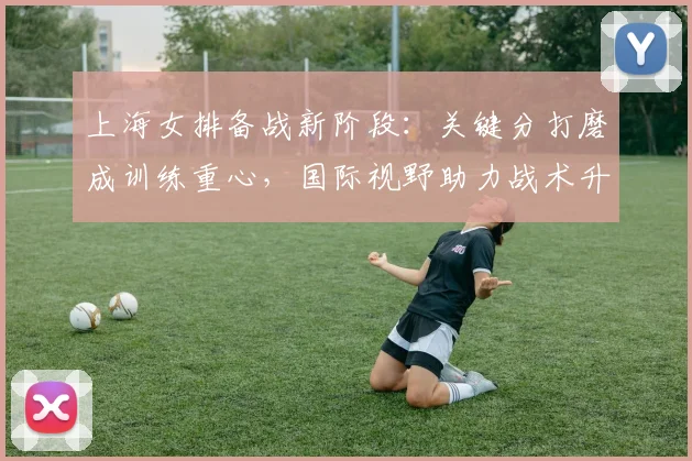 上海女排备战新阶段：关键分打磨成训练重心，国际视野助力战术升级