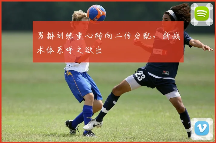 男排训练重心转向二传分配,新战术体系呼之欲出