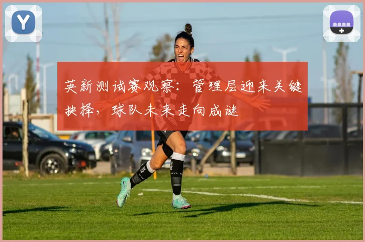 英新测试赛观察：管理层迎来关键抉择，球队未来走向成谜