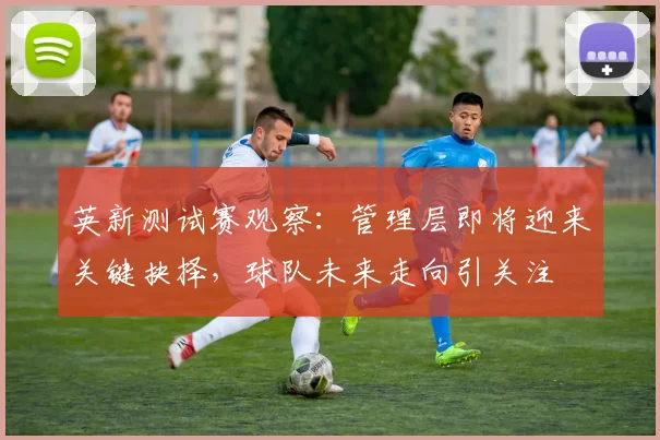 英新测试赛观察:管理层即将迎来关键抉择,球队未来走向引关注