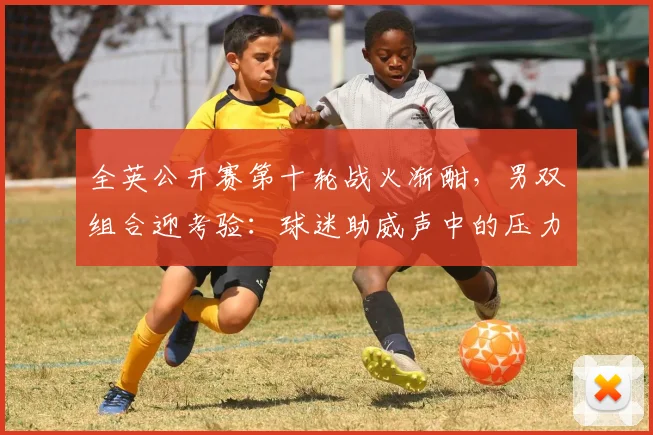 全英公开赛第十轮战火渐酣，男双组合迎考验：球迷助威声中的压力与突围 - 中国体彩网