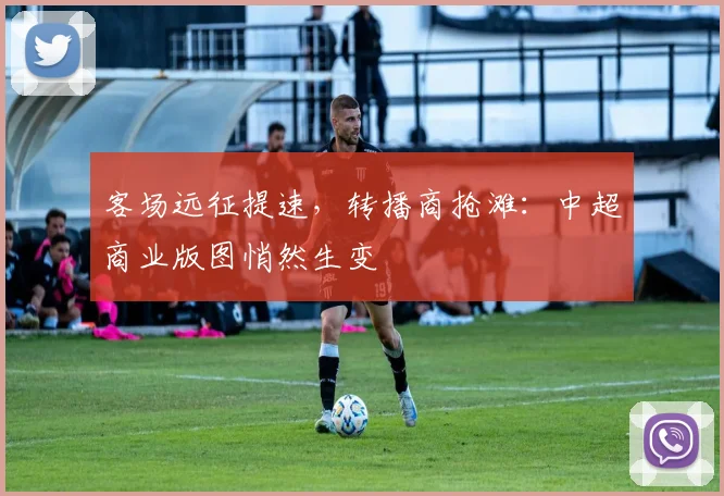 客场远征提速，转播商抢滩：中超商业版图悄然生变