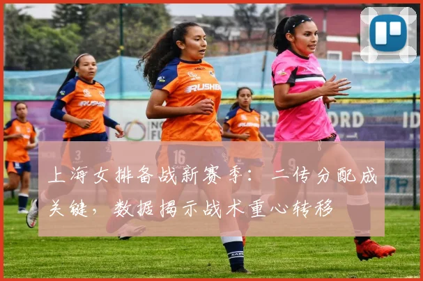 上海女排备战新赛季:二传分配成关键,数据揭示战术重心转移