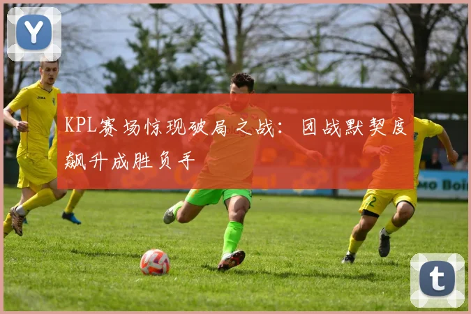 KPL赛场惊现破局之战：团战默契度飙升成胜负手
