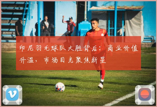 印尼羽毛球队大胜背后：商业价值升温，市场目光聚焦新星