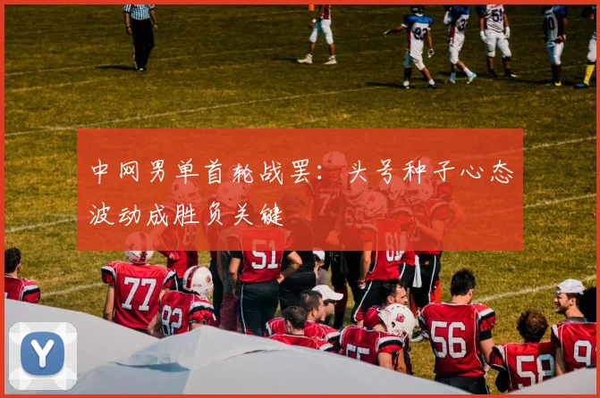 中网男单首轮战罢:头号种子心态波动成胜负关键