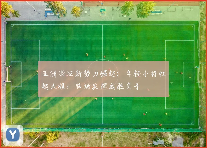 亚洲羽坛新势力崛起：年轻小将扛起大旗，临场发挥成胜负手 - 中国体彩网