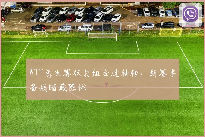 WTT总决赛双打组合连轴转，新赛季备战暗藏隐忧