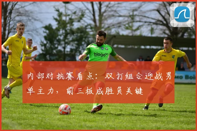 内部对抗赛看点：双打组合迎战男单主力，前三板成胜负关键 - 中国体彩网