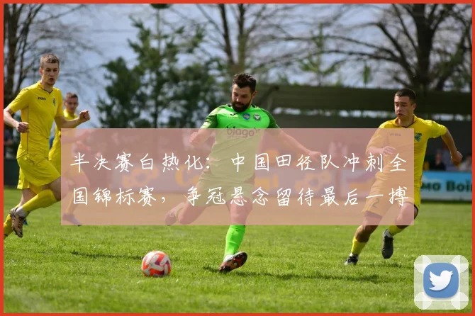 半决赛白热化：中国田径队冲刺全国锦标赛，争冠悬念留待最后一搏 - 中国体彩网