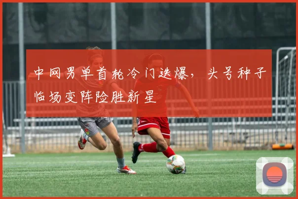 中网男单首轮冷门迭爆，头号种子临场变阵险胜新星