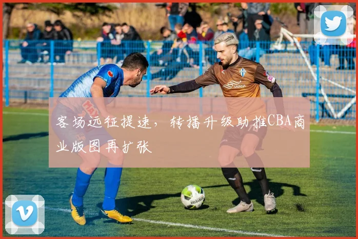 客场远征提速，转播升级助推CBA商业版图再扩张