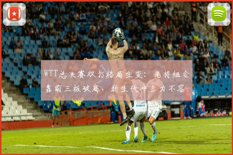 WTT总决赛双打格局生变：老将组合靠前三板破局，新生代冲击力不容小觑