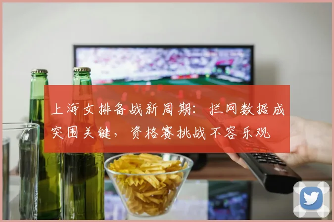 上海女排备战新周期：拦网数据成突围关键，资格赛挑战不容乐观