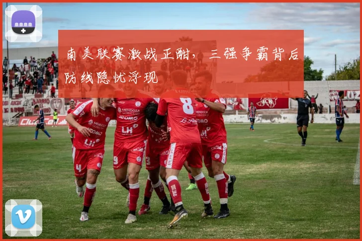 南美联赛激战正酣，三强争霸背后防线隐忧浮现