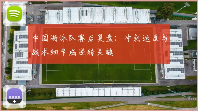 中国游泳队赛后复盘:冲刺速度与战术细节成逆转关键