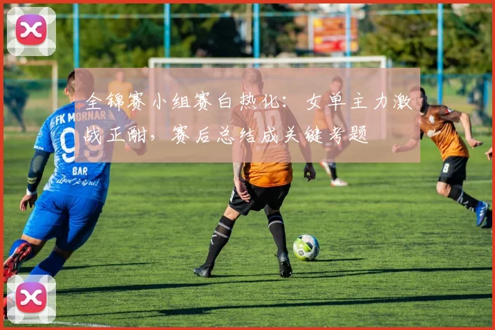 全锦赛小组赛白热化：女单主力激战正酣，赛后总结成关键考题 - 中国体彩网